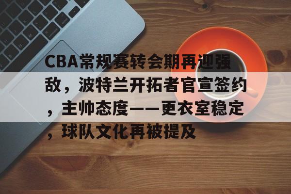 开云app下载-包含CBA常规赛转会期再迎强敌，波特兰开拓者官宣签约，主帅态度——更衣室稳定，球队文化再被提及的词条