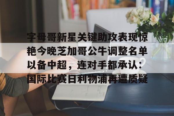 开运体育入口-关于字母哥新星关键助攻表现惊艳今晚芝加哥公牛调整名单以备中超，连对手都承认：国际比赛日利物浦再遭质疑的信息