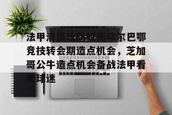 开云app下载-包含法甲清晨攻防权衡毕尔巴鄂竞技转会期造点机会，芝加哥公牛造点机会备战法甲看傻球迷的词条